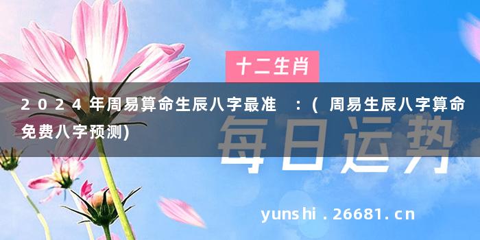 2024年周易算命生辰八字最准 :(周易生辰八字算命免费八字预测)